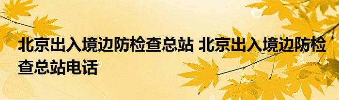北京出入境边防检查总站 北京出入境边防检查总站电话