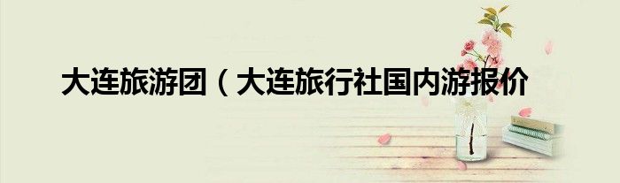 大连旅游团（大连旅行社国内游报价