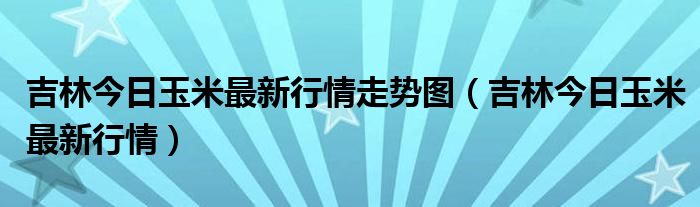 吉林今日玉米最新行情走势图（吉林今日玉米最新行情）