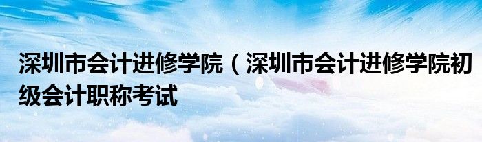 深圳市会计进修学院（深圳市会计进修学院初级会计职称考试