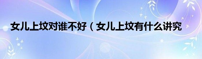 女儿上坟对谁不好（女儿上坟有什么讲究