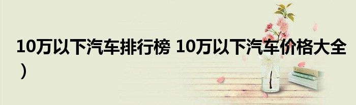 10万以下汽车排行榜 10万以下汽车价格大全）