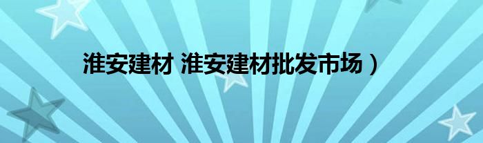 淮安建材 淮安建材批发市场）