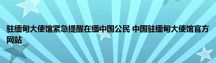 驻缅甸大使馆紧急提醒在缅中国公民 中国驻缅甸大使馆官方网站