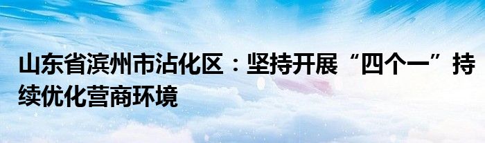 山东省滨州市沾化区：坚持开展“四个一”持续优化营商环境