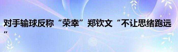 对手输球反称“荣幸”郑钦文“不让思绪跑远”