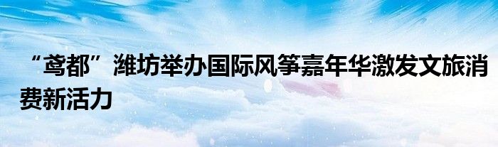“鸢都”潍坊举办国际风筝嘉年华激发文旅消费新活力