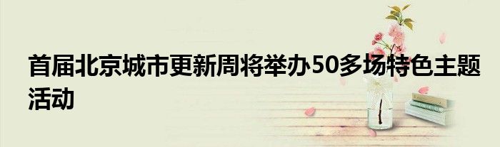 首届北京城市更新周将举办50多场特色主题活动