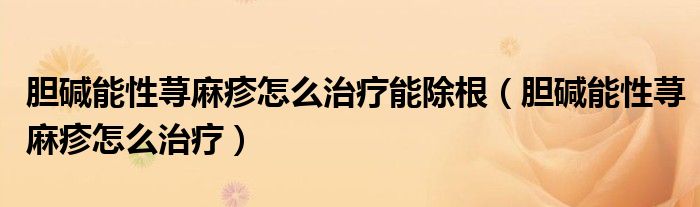 胆碱能性荨麻疹怎么治疗能除根（胆碱能性荨麻疹怎么治疗）