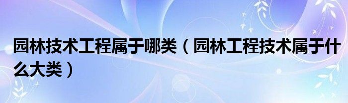 园林技术工程属于哪类（园林工程技术属于什么大类）
