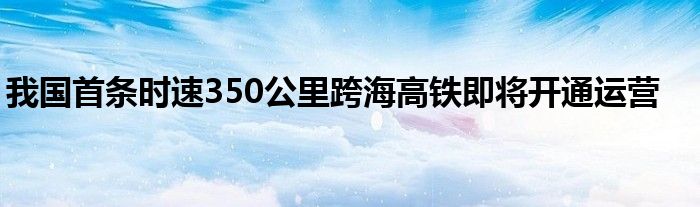 我国首条时速350公里跨海高铁即将开通运营