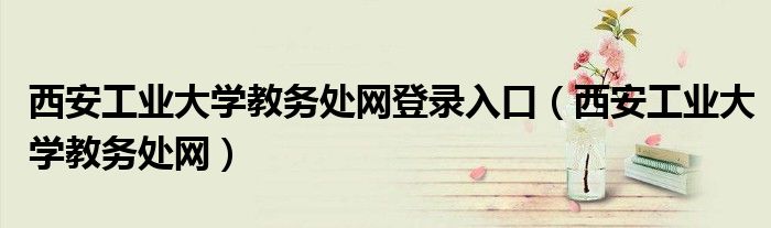 西安工业大学教务处网登录入口（西安工业大学教务处网）