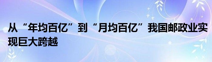 从“年均百亿”到“月均百亿”我国邮政业实现巨大跨越