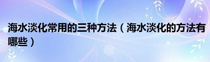 海水淡化常用的三种方法（海水淡化的方法有哪些）