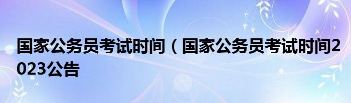 国家公务员考试时间（国家公务员考试时间2023公告