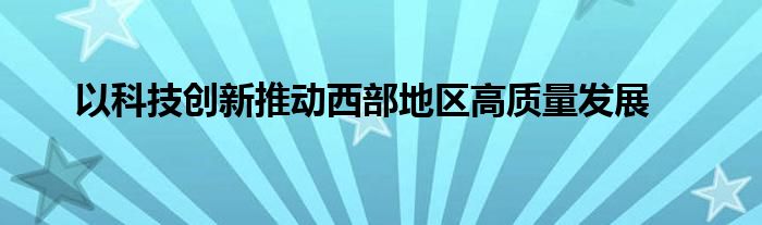 以科技创新推动西部地区高质量发展