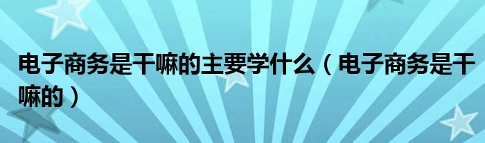 电子商务是干嘛的主要学什么（电子商务是干嘛的）