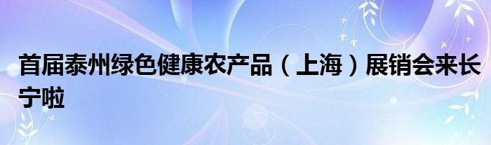 首届泰州绿色健康农产品（上海）展销会来长宁啦