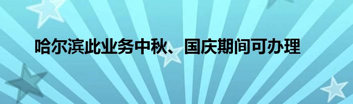 哈尔滨此业务中秋、国庆期间可办理