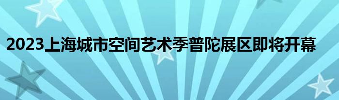 2023上海城市空间艺术季普陀展区即将开幕