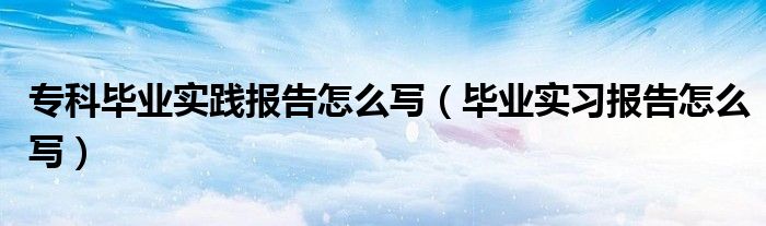 专科毕业实践报告怎么写（毕业实习报告怎么写）