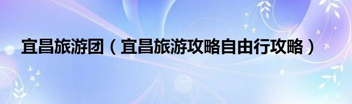 宜昌旅游团（宜昌旅游攻略自由行攻略）