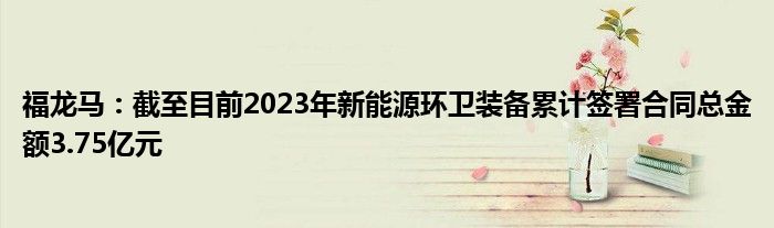 福龙马：截至目前2023年新能源环卫装备累计签署合同总金额3.75亿元