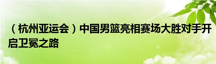 （杭州亚运会）中国男篮亮相赛场大胜对手开启卫冕之路