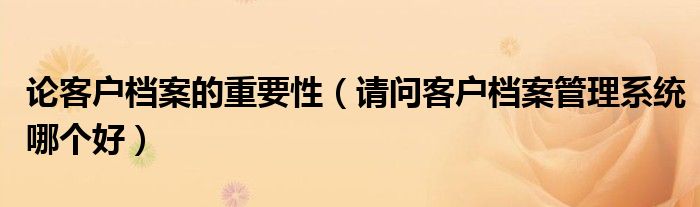 论客户档案的重要性（请问客户档案管理系统哪个好）