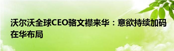 沃尔沃全球CEO骆文襟来华：意欲持续加码在华布局