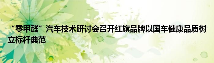 “零甲醛”汽车技术研讨会召开红旗品牌以国车健康品质树立标杆典范