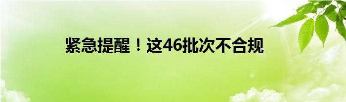 紧急提醒！这46批次不合规