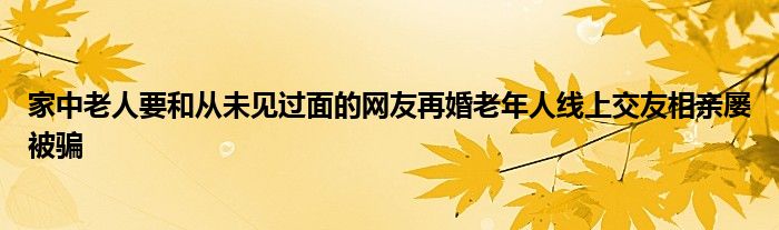 家中老人要和从未见过面的网友再婚老年人线上交友相亲屡被骗