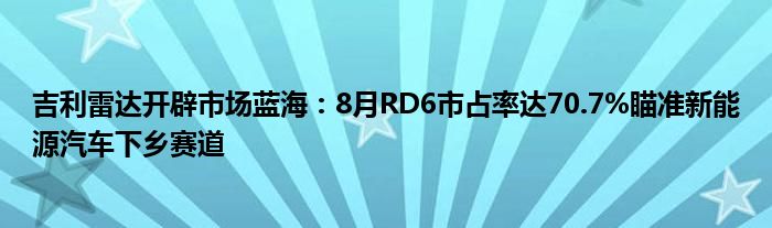 吉利雷达开辟市场蓝海：8月RD6市占率达70.7%瞄准新能源汽车下乡赛道