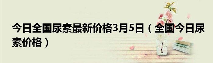 今日全国尿素最新价格3月5日（全国今日尿素价格）