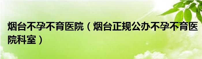 烟台不孕不育医院（烟台正规公办不孕不育医院科室）