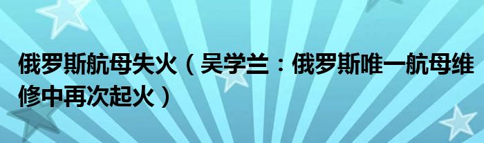 俄罗斯航母失火（吴学兰：俄罗斯唯一航母维修中再次起火）