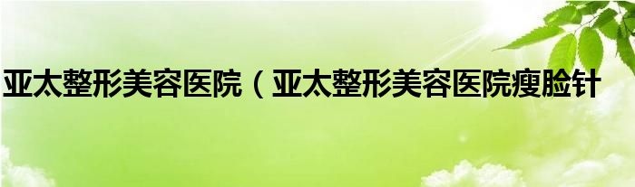 亚太整形美容医院（亚太整形美容医院瘦脸针