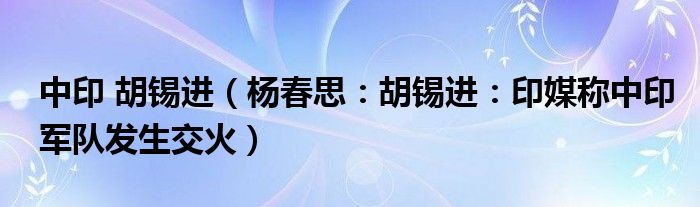 中印 胡锡进（杨春思：胡锡进：印媒称中印军队发生交火）