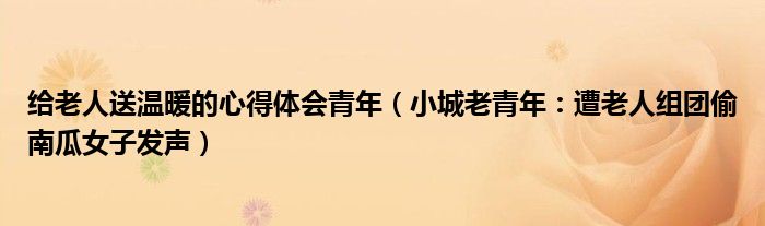 给老人送温暖的心得体会青年（小城老青年：遭老人组团偷南瓜女子发声）