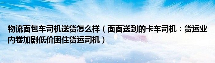 物流面包车司机送货怎么样（面面送到的卡车司机：货运业内卷加剧低价困住货运司机）