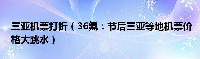 三亚机票打折（36氪：节后三亚等地机票价格大跳水）