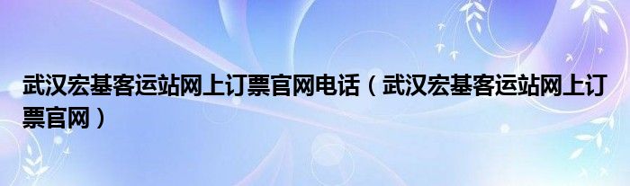 武汉宏基客运站网上订票官网电话（武汉宏基客运站网上订票官网）