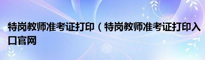 特岗教师准考证打印（特岗教师准考证打印入口官网