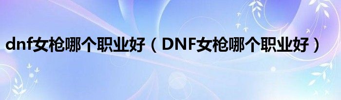 dnf女枪哪个职业好（DNF女枪哪个职业好）