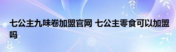 七公主九味卷加盟官网 七公主零食可以加盟吗