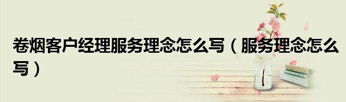 卷烟客户经理服务理念怎么写（服务理念怎么写）