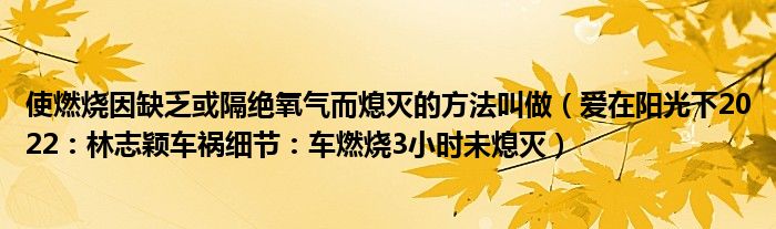 使燃烧因缺乏或隔绝氧气而熄灭的方法叫做（爱在阳光下2022：林志颖车祸细节：车燃烧3小时未熄灭）