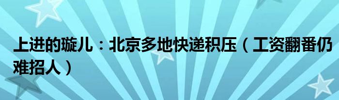 上进的璇儿：北京多地快递积压（工资翻番仍难招人）