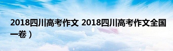 2018四川高考作文 2018四川高考作文全国一卷）